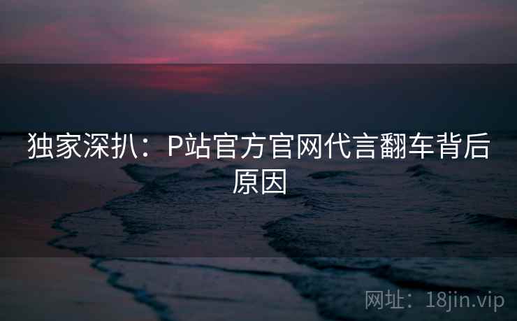 独家深扒:P站官方官网代言翻车背后原因 独家深扒:P站官方官网代言翻车背后原因