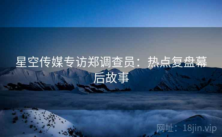 星空传媒专访郑调查员：热点复盘幕后故事