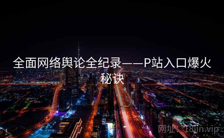 全面网络舆论全纪录——P站入口爆火秘诀 全面网络舆论全纪录——P站入口爆火秘诀
