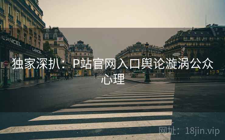 独家深扒：P站官网入口舆论漩涡公众心理