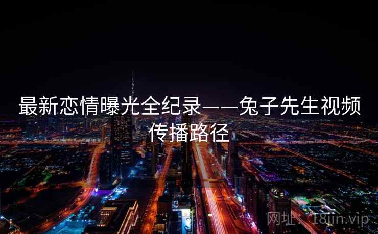 最新恋情曝光全纪录——兔子先生视频传播路径 最新恋情曝光全纪录——兔子先生视频传播路径