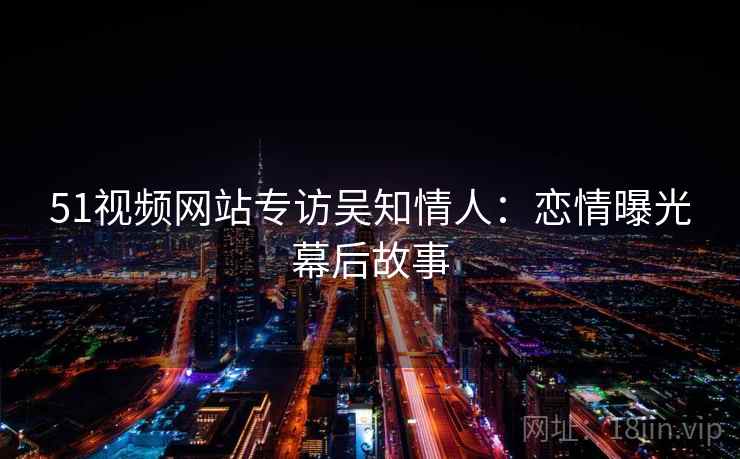 51视频网站专访吴知情人:恋情曝光幕后故事 51视频网站专访吴知情人:恋情曝光幕后故事