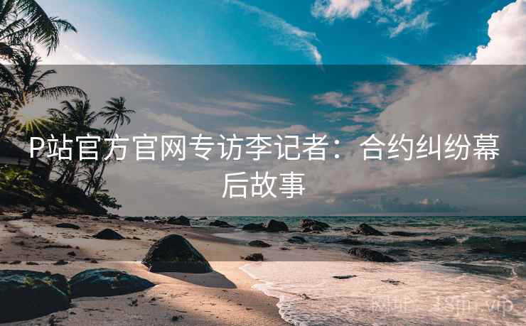 P站官方官网专访李记者：合约纠纷幕后故事