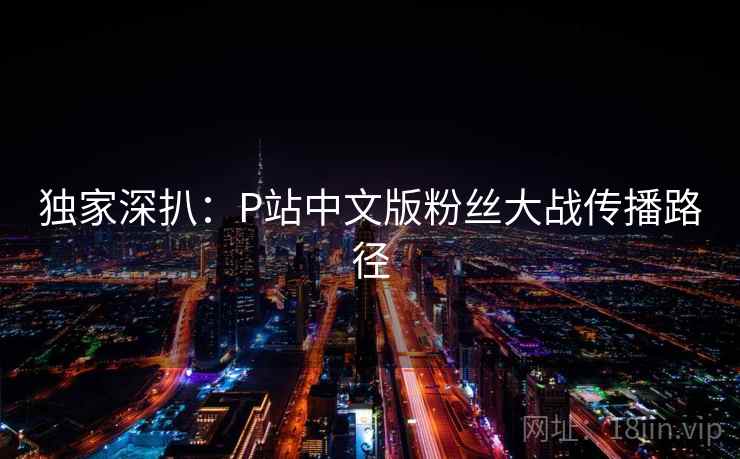 独家深扒:P站中文版粉丝大战传播路径 独家深扒:P站中文版粉丝大战传播路径
